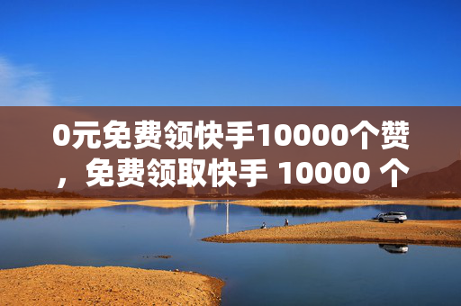 0元免费领快手10000个赞，免费领取快手 10000 个赞，0 元即可！