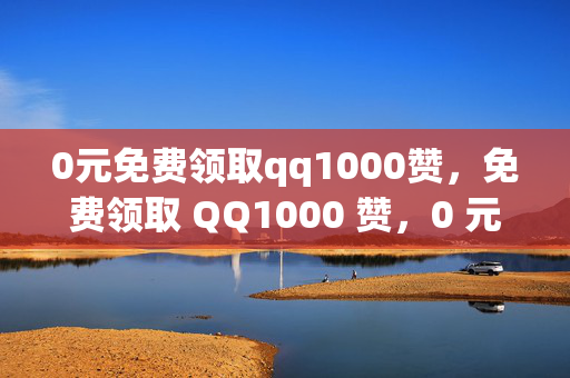 0元免费领取qq1000赞，免费领取 QQ1000 赞，0 元即可拥有