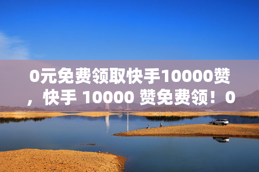 0元免费领取快手10000赞，快手 10000 赞免费领！0 元即可拥有！