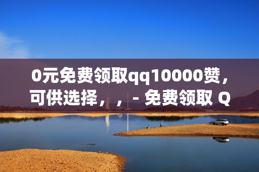 0元免费领取qq10000赞，可供选择，，- 免费领取 QQ10000 赞，0 元畅享！