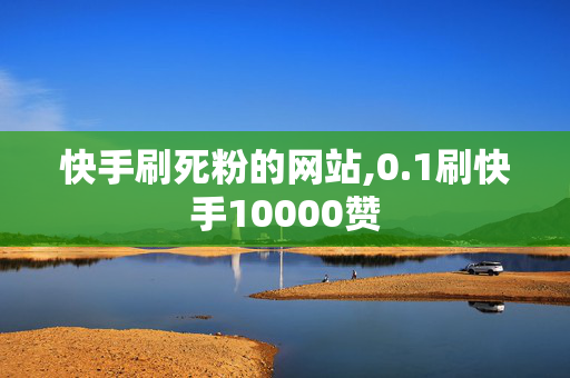 快手刷死粉的网站,0.1刷快手10000赞