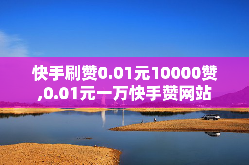 快手刷赞0.01元10000赞,0.01元一万快手赞网站