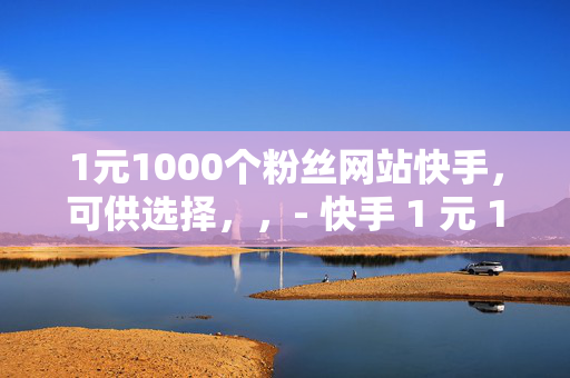 1元1000个粉丝网站快手，可供选择，，- 快手 1 元 1000 粉丝网站揭秘