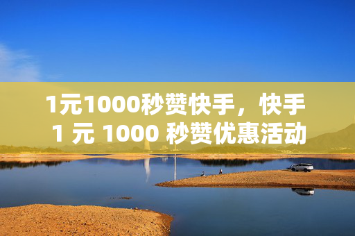 1元1000秒赞快手，快手 1 元 1000 秒赞优惠活动