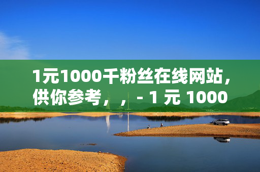 1元1000千粉丝在线网站，供你参考，，- 1 元 1000 千粉丝在线网站，快速涨粉的秘密通道