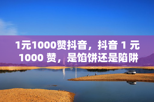 1元1000赞抖音，抖音 1 元 1000 赞，是馅饼还是陷阱？