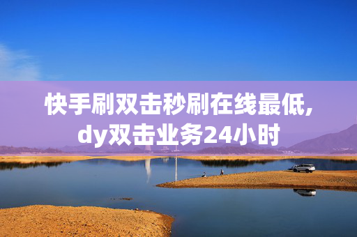 快手刷双击秒刷在线最低,dy双击业务24小时