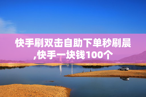 快手刷双击自助下单秒刷晨,快手一块钱100个