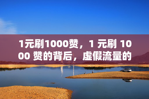 1元刷1000赞，1 元刷 1000 赞的背后，虚假流量的真相