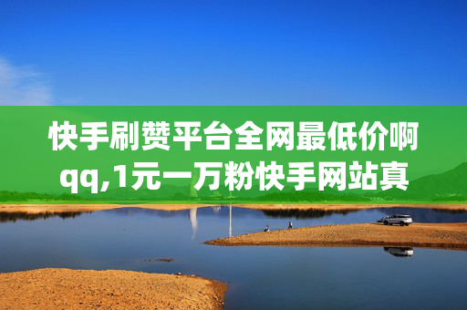 快手刷赞平台全网最低价啊qq,1元一万粉快手网站真粉丝300