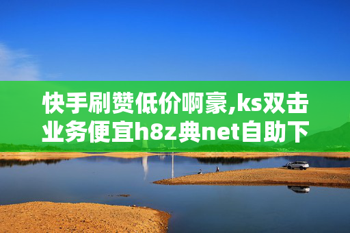 快手刷赞低价啊豪,ks双击业务便宜h8z典net自助下单