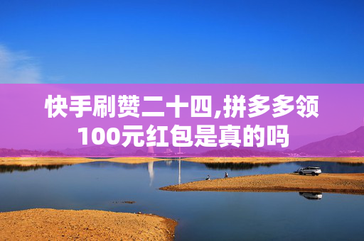 快手刷赞二十四,拼多多领100元红包是真的吗