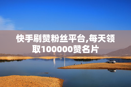 快手刷赞粉丝平台,每天领取100000赞名片