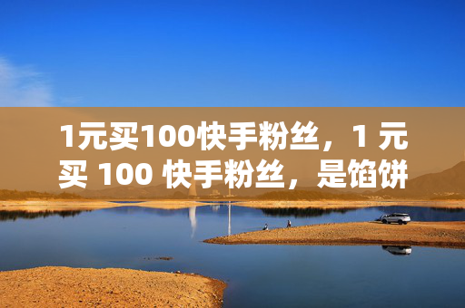 1元买100快手粉丝，1 元买 100 快手粉丝，是馅饼还是陷阱？