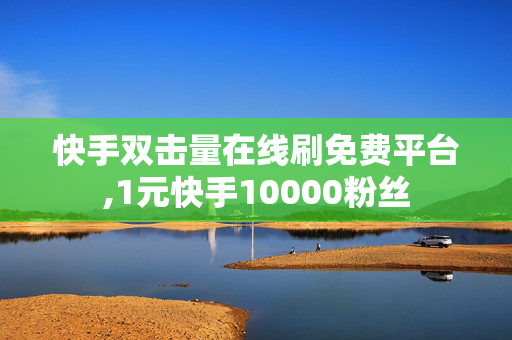 快手双击量在线刷免费平台,1元快手10000粉丝