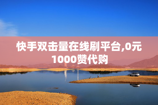 快手双击量在线刷平台,0元1000赞代购