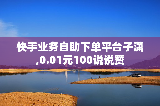 快手业务自助下单平台子潇,0.01元100说说赞