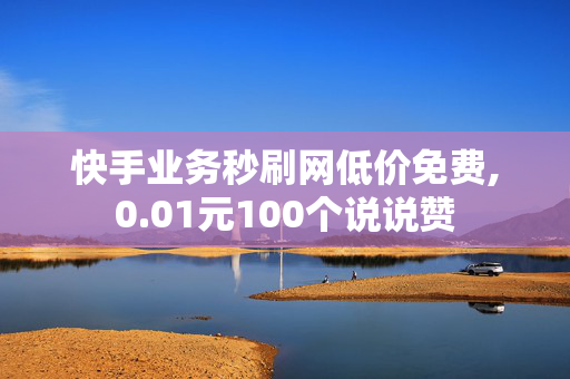 快手业务秒刷网低价免费,0.01元100个说说赞