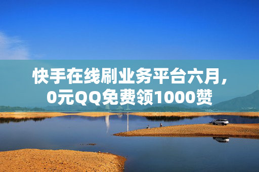 快手在线刷业务平台六月,0元QQ免费领1000赞