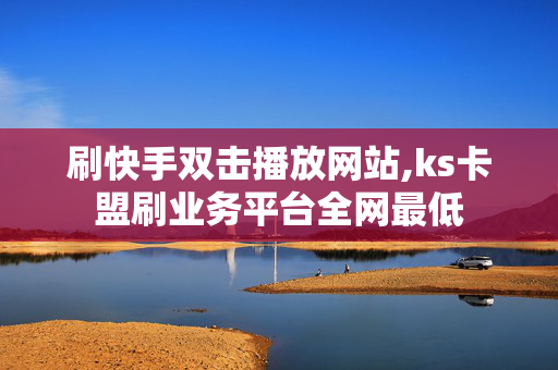 刷快手双击播放网站,ks卡盟刷业务平台全网最低