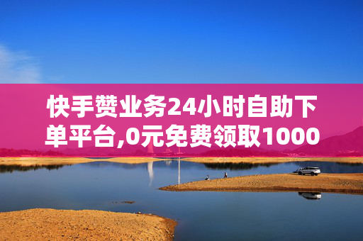 快手赞业务24小时自助下单平台,0元免费领取10000赞