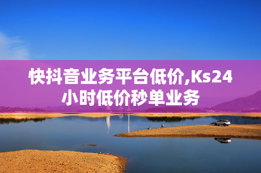 快抖音业务平台低价,Ks24小时低价秒单业务