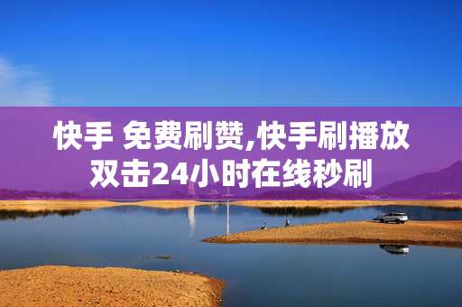 快手 免费刷赞,快手刷播放双击24小时在线秒刷