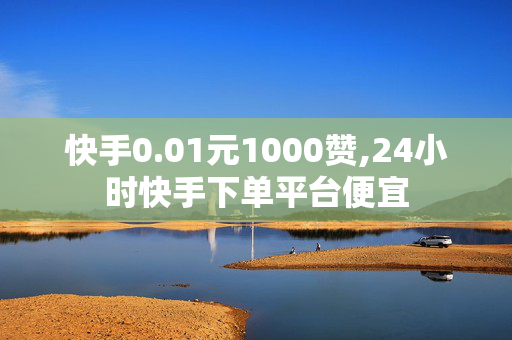 快手0.01元1000赞,24小时快手下单平台便宜