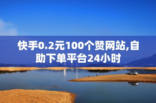 快手0.2元100个赞网站,自助下单平台24小时