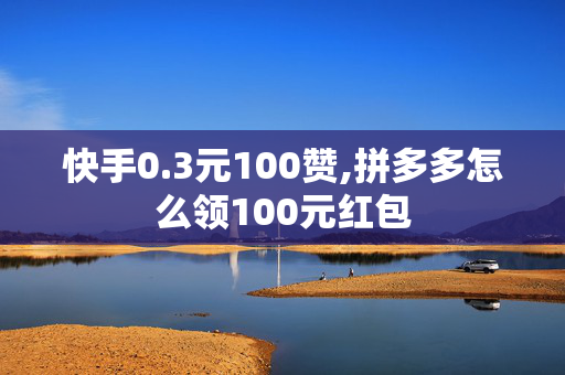 快手0.3元100赞,拼多多怎么领100元红包