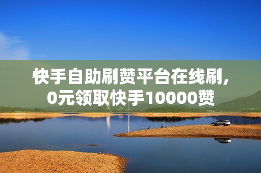 快手自助刷赞平台在线刷,0元领取快手10000赞