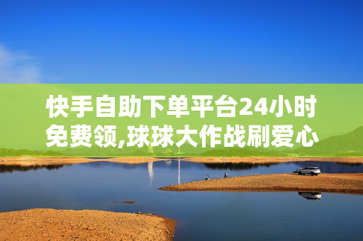 快手自助下单平台24小时免费领,球球大作战刷爱心网址