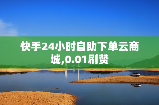 快手24小时自助下单云商城,0.01刷赞