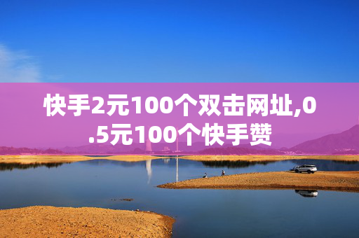 快手2元100个双击网址,0.5元100个快手赞