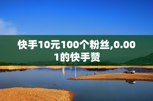 快手10元100个粉丝,0.001的快手赞