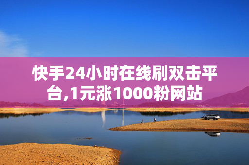 快手24小时在线刷双击平台,1元涨1000粉网站