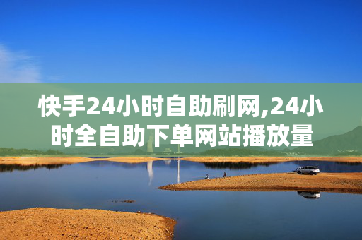 快手24小时自助刷网,24小时全自助下单网站播放量