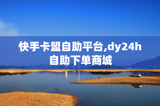 快手卡盟自助平台,dy24h自助下单商城