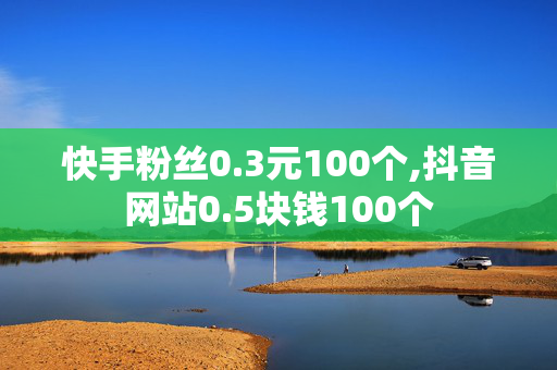 快手粉丝0.3元100个,抖音网站0.5块钱100个