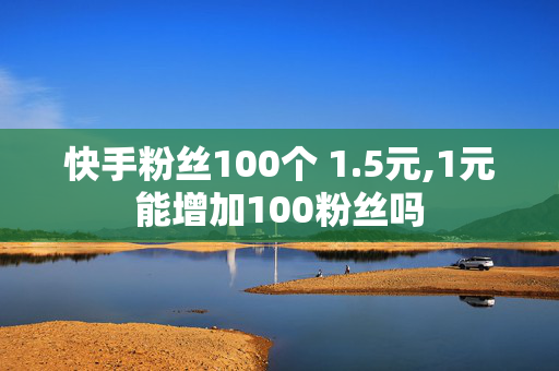 快手粉丝100个 1.5元,1元能增加100粉丝吗