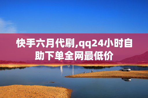 快手六月代刷,qq24小时自助下单全网最低价