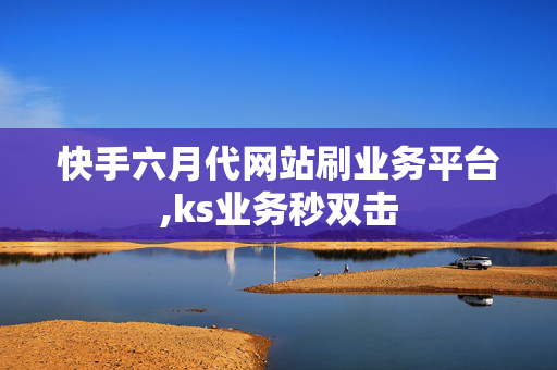 快手六月代网站刷业务平台,ks业务秒双击