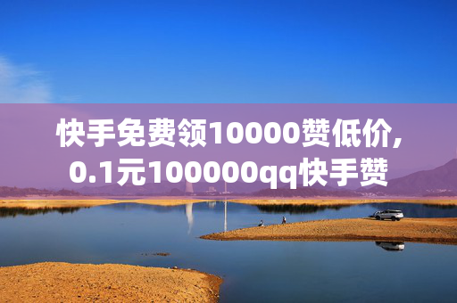 快手免费领10000赞低价,0.1元100000qq快手赞