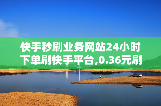 快手秒刷业务网站24小时下单刷快手平台,0.36元刷1000赞