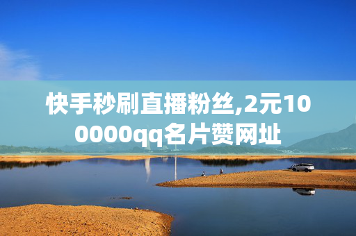 快手秒刷直播粉丝,2元100000qq名片赞网址