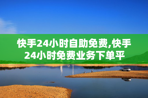 快手24小时自助免费,快手24小时免费业务下单平