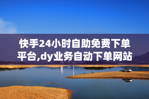 快手24小时自助免费下单平台,dy业务自动下单网站