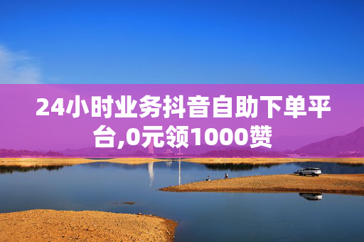 24小时业务抖音自助下单平台,0元领1000赞