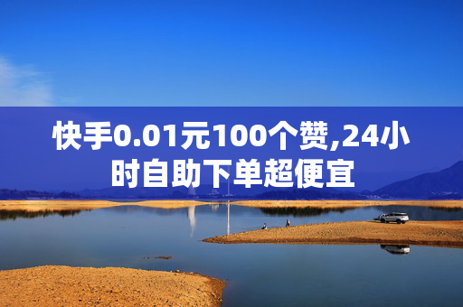 快手0.01元100个赞,24小时自助下单超便宜