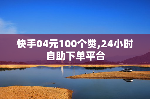 快手04元100个赞,24小时自助下单平台